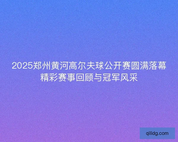 2025郑州黄河高尔夫球公开赛圆满落幕精彩赛事回顾与冠军风采