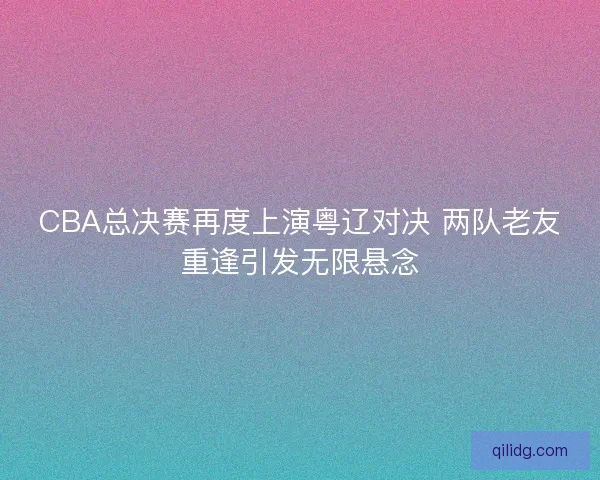 CBA总决赛再度上演粤辽对决 两队老友重逢引发无限悬念