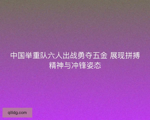 中国举重队六人出战勇夺五金 展现拼搏精神与冲锋姿态